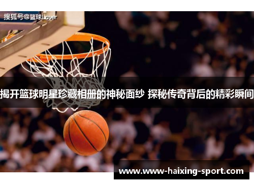 揭开篮球明星珍藏相册的神秘面纱 探秘传奇背后的精彩瞬间