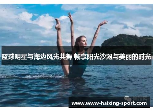 篮球明星与海边风光共舞 畅享阳光沙滩与美丽的时光