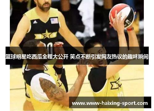 篮球明星吃西瓜全程大公开 笑点不断引发网友热议的趣味瞬间